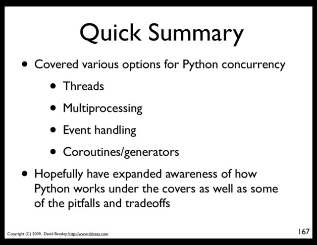 Copyright (C) 2009, David Beazley, http://www.dabeaz.com
Quick Summary
167
• Covered various options for Python concurrency
• Threads
• Multiprocessing
• Event handling
• Coroutines/generators
• Hopefully have expanded awareness of how
Python works under the covers as well as some
of the pitfalls and tradeoffs
