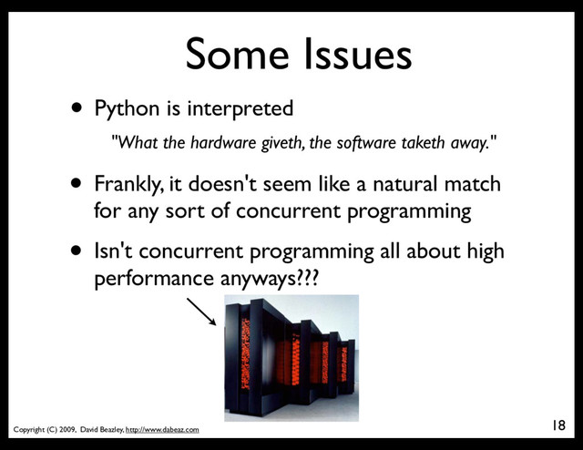 Copyright (C) 2009, David Beazley, http://www.dabeaz.com
Some Issues
• Python is interpreted
18
• Frankly, it doesn't seem like a natural match
for any sort of concurrent programming
• Isn't concurrent programming all about high
performance anyways???
"What the hardware giveth, the software taketh away."
