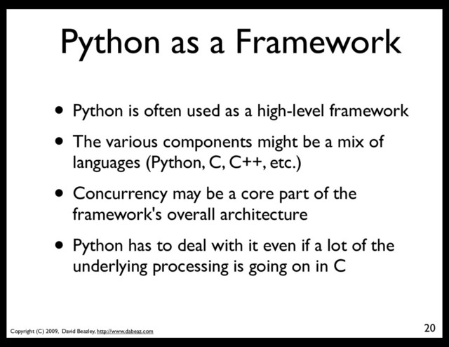 Copyright (C) 2009, David Beazley, http://www.dabeaz.com
Python as a Framework
• Python is often used as a high-level framework
• The various components might be a mix of
languages (Python, C, C++, etc.)
• Concurrency may be a core part of the
framework's overall architecture
• Python has to deal with it even if a lot of the
underlying processing is going on in C
20
