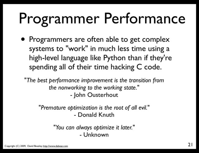 Copyright (C) 2009, David Beazley, http://www.dabeaz.com
Programmer Performance
• Programmers are often able to get complex
systems to "work" in much less time using a
high-level language like Python than if they're
spending all of their time hacking C code.
21
"The best performance improvement is the transition from
the nonworking to the working state."
- John Ousterhout
"You can always optimize it later."
- Unknown
"Premature optimization is the root of all evil."
- Donald Knuth

