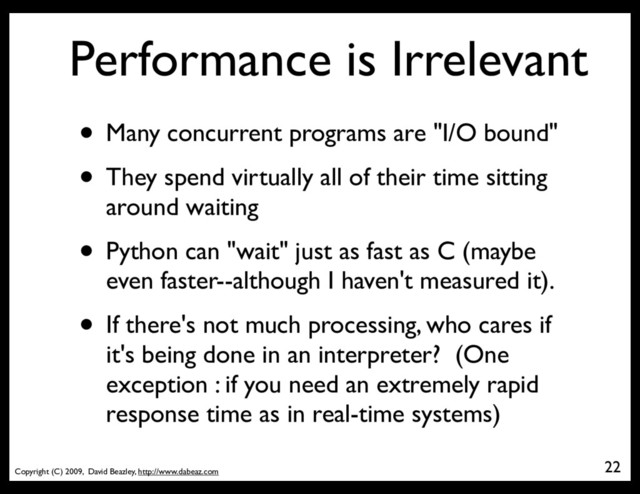 Copyright (C) 2009, David Beazley, http://www.dabeaz.com
Performance is Irrelevant
• Many concurrent programs are "I/O bound"
• They spend virtually all of their time sitting
around waiting
• Python can "wait" just as fast as C (maybe
even faster--although I haven't measured it).
• If there's not much processing, who cares if
it's being done in an interpreter? (One
exception : if you need an extremely rapid
response time as in real-time systems)
22
