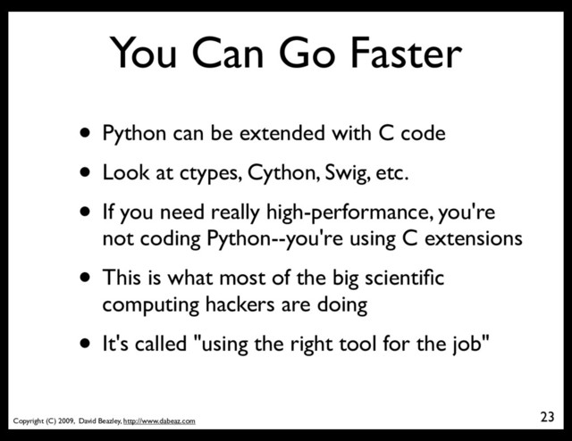 Copyright (C) 2009, David Beazley, http://www.dabeaz.com
You Can Go Faster
• Python can be extended with C code
• Look at ctypes, Cython, Swig, etc.
• If you need really high-performance, you're
not coding Python--you're using C extensions
• This is what most of the big scientiﬁc
computing hackers are doing
• It's called "using the right tool for the job"
23
