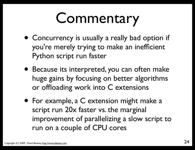 Copyright (C) 2009, David Beazley, http://www.dabeaz.com
Commentary
• Concurrency is usually a really bad option if
you're merely trying to make an inefﬁcient
Python script run faster
• Because its interpreted, you can often make
huge gains by focusing on better algorithms
or ofﬂoading work into C extensions
• For example, a C extension might make a
script run 20x faster vs. the marginal
improvement of parallelizing a slow script to
run on a couple of CPU cores
24
