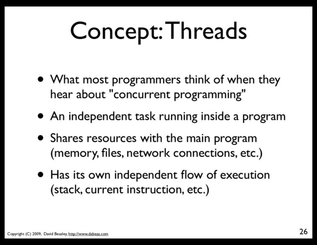 Copyright (C) 2009, David Beazley, http://www.dabeaz.com
Concept: Threads
• What most programmers think of when they
hear about "concurrent programming"
• An independent task running inside a program
• Shares resources with the main program
(memory, ﬁles, network connections, etc.)
• Has its own independent ﬂow of execution
(stack, current instruction, etc.)
26
