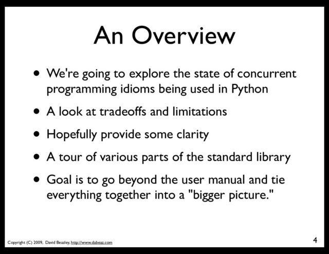 Copyright (C) 2009, David Beazley, http://www.dabeaz.com
An Overview
4
• We're going to explore the state of concurrent
programming idioms being used in Python
• A look at tradeoffs and limitations
• Hopefully provide some clarity
• A tour of various parts of the standard library
• Goal is to go beyond the user manual and tie
everything together into a "bigger picture."
