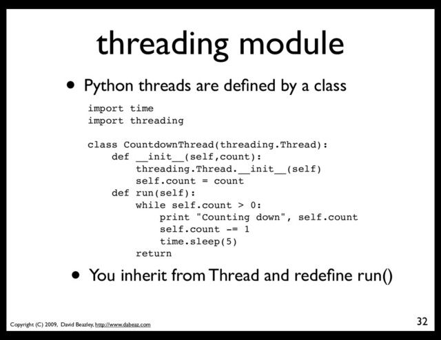 Copyright (C) 2009, David Beazley, http://www.dabeaz.com
threading module
• Python threads are deﬁned by a class
import time
import threading
class CountdownThread(threading.Thread):
def __init__(self,count):
threading.Thread.__init__(self)
self.count = count
def run(self):
while self.count > 0:
print "Counting down", self.count
self.count -= 1
time.sleep(5)
return
• You inherit from Thread and redeﬁne run()
32

