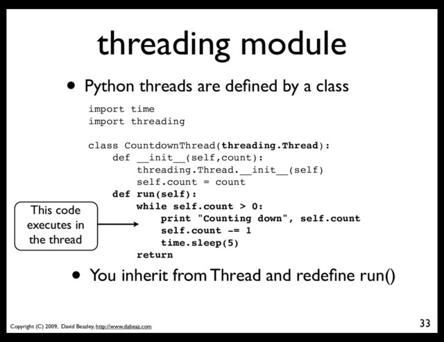 Copyright (C) 2009, David Beazley, http://www.dabeaz.com
threading module
• Python threads are deﬁned by a class
import time
import threading
class CountdownThread(threading.Thread):
def __init__(self,count):
threading.Thread.__init__(self)
self.count = count
def run(self):
while self.count > 0:
print "Counting down", self.count
self.count -= 1
time.sleep(5)
return
• You inherit from Thread and redeﬁne run()
33
This code
executes in
the thread
