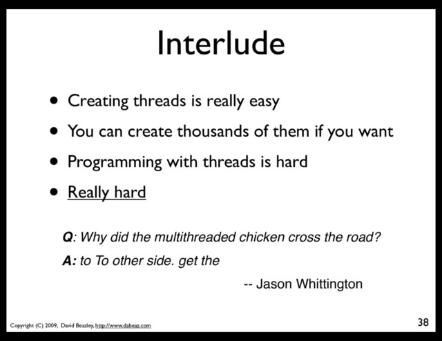 Copyright (C) 2009, David Beazley, http://www.dabeaz.com
Interlude
• Creating threads is really easy
• You can create thousands of them if you want
• Programming with threads is hard
• Really hard
38
Q: Why did the multithreaded chicken cross the road?
A: to To other side. get the
-- Jason Whittington

