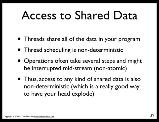Copyright (C) 2009, David Beazley, http://www.dabeaz.com
Access to Shared Data
• Threads share all of the data in your program
• Thread scheduling is non-deterministic
• Operations often take several steps and might
be interrupted mid-stream (non-atomic)
• Thus, access to any kind of shared data is also
non-deterministic (which is a really good way
to have your head explode)
39
