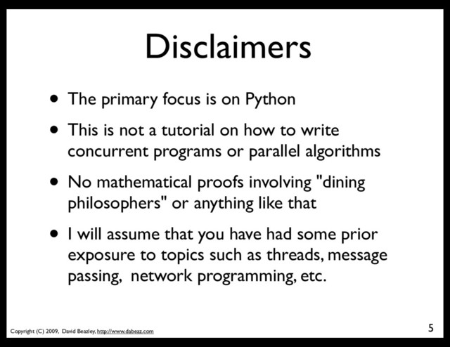 Copyright (C) 2009, David Beazley, http://www.dabeaz.com
Disclaimers
5
• The primary focus is on Python
• This is not a tutorial on how to write
concurrent programs or parallel algorithms
• No mathematical proofs involving "dining
philosophers" or anything like that
• I will assume that you have had some prior
exposure to topics such as threads, message
passing, network programming, etc.
