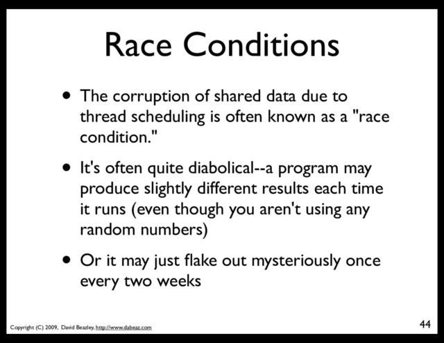 Copyright (C) 2009, David Beazley, http://www.dabeaz.com
Race Conditions
• The corruption of shared data due to
thread scheduling is often known as a "race
condition."
• It's often quite diabolical--a program may
produce slightly different results each time
it runs (even though you aren't using any
random numbers)
• Or it may just ﬂake out mysteriously once
every two weeks
44
