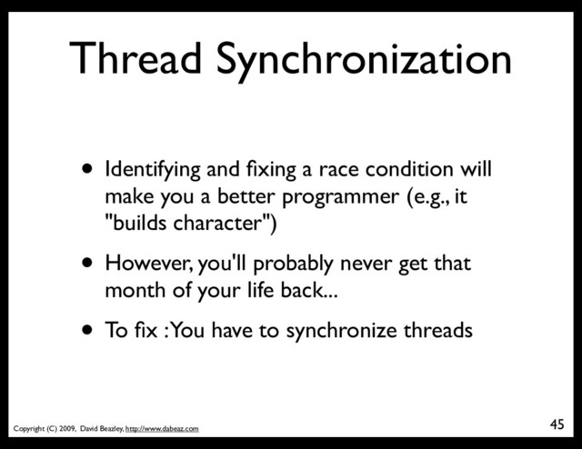 Copyright (C) 2009, David Beazley, http://www.dabeaz.com
Thread Synchronization
• Identifying and ﬁxing a race condition will
make you a better programmer (e.g., it
"builds character")
• However, you'll probably never get that
month of your life back...
• To ﬁx : You have to synchronize threads
45
