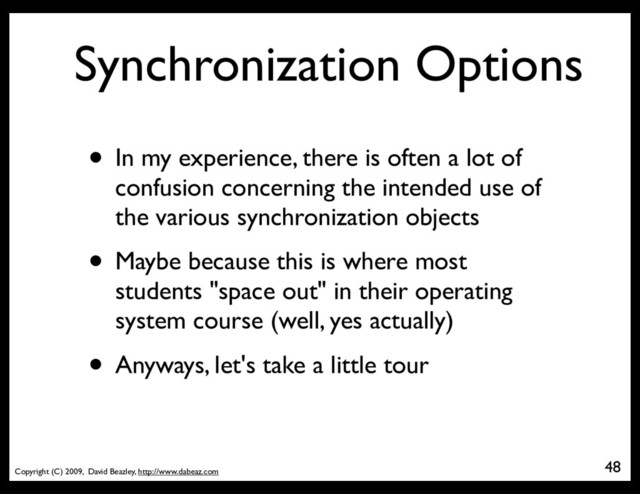 Copyright (C) 2009, David Beazley, http://www.dabeaz.com
Synchronization Options
• In my experience, there is often a lot of
confusion concerning the intended use of
the various synchronization objects
• Maybe because this is where most
students "space out" in their operating
system course (well, yes actually)
• Anyways, let's take a little tour
48
