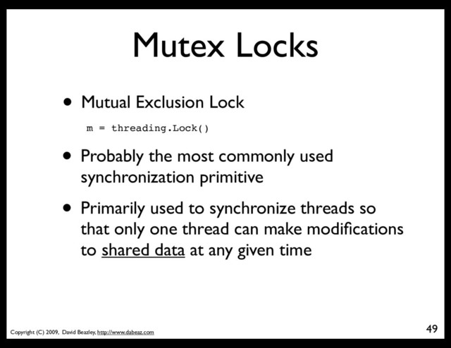 Copyright (C) 2009, David Beazley, http://www.dabeaz.com
Mutex Locks
• Mutual Exclusion Lock
m = threading.Lock()
• Probably the most commonly used
synchronization primitive
• Primarily used to synchronize threads so
that only one thread can make modiﬁcations
to shared data at any given time
49
