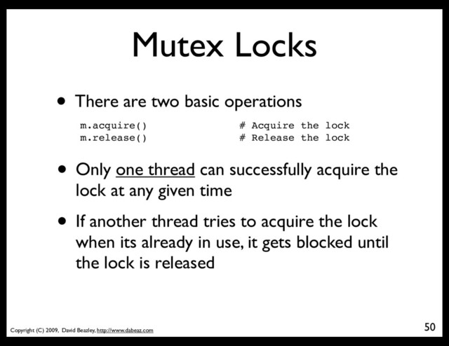 Copyright (C) 2009, David Beazley, http://www.dabeaz.com
Mutex Locks
• There are two basic operations
m.acquire() # Acquire the lock
m.release() # Release the lock
• Only one thread can successfully acquire the
lock at any given time
• If another thread tries to acquire the lock
when its already in use, it gets blocked until
the lock is released
50
