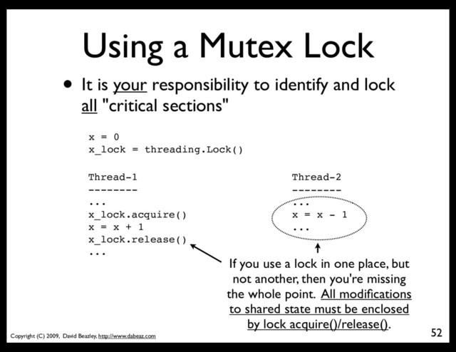 Copyright (C) 2009, David Beazley, http://www.dabeaz.com
Using a Mutex Lock
• It is your responsibility to identify and lock
all "critical sections"
52
x = 0
x_lock = threading.Lock()
Thread-1
--------
...
x_lock.acquire()
x = x + 1
x_lock.release()
...
Thread-2
--------
...
x = x - 1
...
If you use a lock in one place, but
not another, then you're missing
the whole point. All modiﬁcations
to shared state must be enclosed
by lock acquire()/release().
