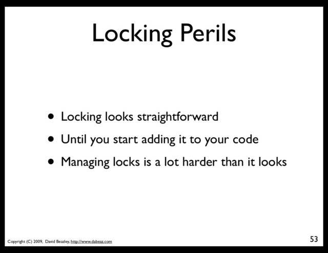 Copyright (C) 2009, David Beazley, http://www.dabeaz.com
Locking Perils
• Locking looks straightforward
• Until you start adding it to your code
• Managing locks is a lot harder than it looks
53
