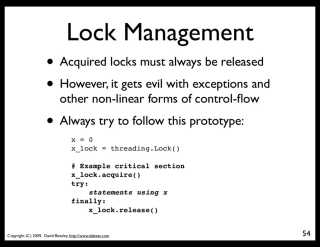 Copyright (C) 2009, David Beazley, http://www.dabeaz.com
Lock Management
• Acquired locks must always be released
• However, it gets evil with exceptions and
other non-linear forms of control-ﬂow
• Always try to follow this prototype:
54
x = 0
x_lock = threading.Lock()
# Example critical section
x_lock.acquire()
try:
statements using x
finally:
x_lock.release()
