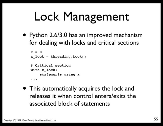 Copyright (C) 2009, David Beazley, http://www.dabeaz.com
Lock Management
• Python 2.6/3.0 has an improved mechanism
for dealing with locks and critical sections
55
x = 0
x_lock = threading.Lock()
# Critical section
with x_lock:
statements using x
...
• This automatically acquires the lock and
releases it when control enters/exits the
associated block of statements
