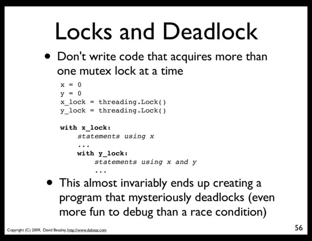 Copyright (C) 2009, David Beazley, http://www.dabeaz.com
Locks and Deadlock
• Don't write code that acquires more than
one mutex lock at a time
56
x = 0
y = 0
x_lock = threading.Lock()
y_lock = threading.Lock()
with x_lock:
statements using x
...
with y_lock:
statements using x and y
...
• This almost invariably ends up creating a
program that mysteriously deadlocks (even
more fun to debug than a race condition)
