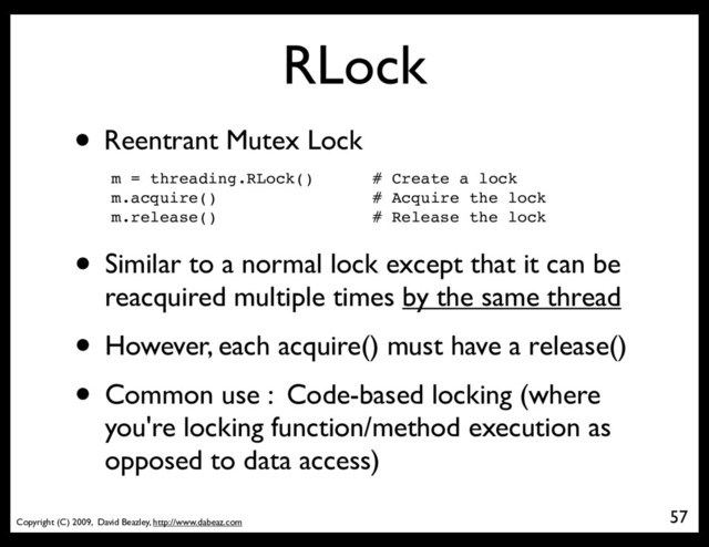 Copyright (C) 2009, David Beazley, http://www.dabeaz.com
RLock
• Reentrant Mutex Lock
m = threading.RLock() # Create a lock
m.acquire() # Acquire the lock
m.release() # Release the lock
• Similar to a normal lock except that it can be
reacquired multiple times by the same thread
• However, each acquire() must have a release()
• Common use : Code-based locking (where
you're locking function/method execution as
opposed to data access)
57
