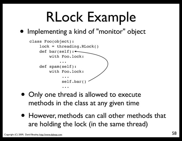Copyright (C) 2009, David Beazley, http://www.dabeaz.com
RLock Example
• Implementing a kind of "monitor" object
class Foo(object):
lock = threading.RLock()
def bar(self):
with Foo.lock:
...
def spam(self):
with Foo.lock:
...
self.bar()
...
58
• Only one thread is allowed to execute
methods in the class at any given time
• However, methods can call other methods that
are holding the lock (in the same thread)
