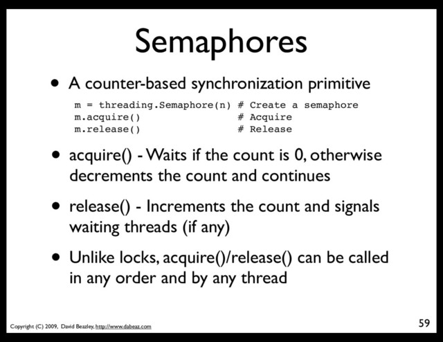 Copyright (C) 2009, David Beazley, http://www.dabeaz.com
Semaphores
• A counter-based synchronization primitive
m = threading.Semaphore(n) # Create a semaphore
m.acquire() # Acquire
m.release() # Release
• acquire() - Waits if the count is 0, otherwise
decrements the count and continues
• release() - Increments the count and signals
waiting threads (if any)
• Unlike locks, acquire()/release() can be called
in any order and by any thread
59
