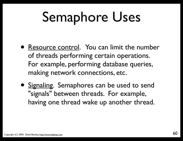 Copyright (C) 2009, David Beazley, http://www.dabeaz.com
Semaphore Uses
• Resource control. You can limit the number
of threads performing certain operations.
For example, performing database queries,
making network connections, etc.
• Signaling. Semaphores can be used to send
"signals" between threads. For example,
having one thread wake up another thread.
60
