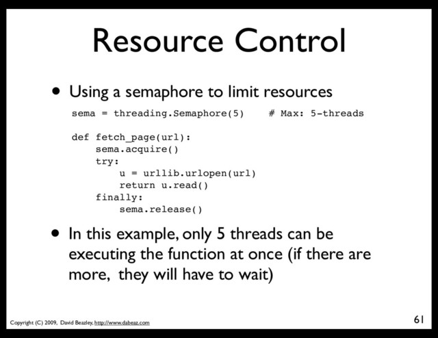 Copyright (C) 2009, David Beazley, http://www.dabeaz.com
Resource Control
• Using a semaphore to limit resources
sema = threading.Semaphore(5) # Max: 5-threads
def fetch_page(url):
sema.acquire()
try:
u = urllib.urlopen(url)
return u.read()
finally:
sema.release()
61
• In this example, only 5 threads can be
executing the function at once (if there are
more, they will have to wait)
