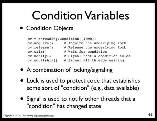 Copyright (C) 2009, David Beazley, http://www.dabeaz.com
Condition Variables
• Condition Objects
cv = threading.Condition([lock])
cv.acquire() # Acquire the underlying lock
cv.release() # Release the underlying lock
cv.wait() # Wait for condition
cv.notify() # Signal that a condition holds
cv.notifyAll() # Signal all threads waiting
66
• A combination of locking/signaling
• Lock is used to protect code that establishes
some sort of "condition" (e.g., data available)
• Signal is used to notify other threads that a
"condition" has changed state
