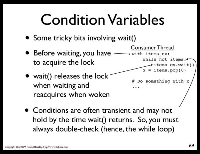 Copyright (C) 2009, David Beazley, http://www.dabeaz.com
Condition Variables
• Some tricky bits involving wait()
69
with items_cv:
while not items:
items_cv.wait()
x = items.pop(0)
# Do something with x
...
Consumer Thread
• Before waiting, you have
to acquire the lock
• wait() releases the lock
when waiting and
reacquires when woken
• Conditions are often transient and may not
hold by the time wait() returns. So, you must
always double-check (hence, the while loop)
