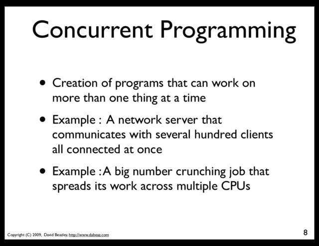 Copyright (C) 2009, David Beazley, http://www.dabeaz.com
Concurrent Programming
• Creation of programs that can work on
more than one thing at a time
• Example : A network server that
communicates with several hundred clients
all connected at once
• Example : A big number crunching job that
spreads its work across multiple CPUs
8
