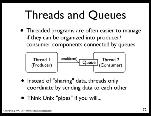 Copyright (C) 2009, David Beazley, http://www.dabeaz.com
Threads and Queues
• Threaded programs are often easier to manage
if they can be organized into producer/
consumer components connected by queues
72
Thread 1
(Producer)
Thread 2
(Consumer)
Queue
send(item)
• Instead of "sharing" data, threads only
coordinate by sending data to each other
• Think Unix "pipes" if you will...
