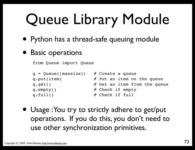 Copyright (C) 2009, David Beazley, http://www.dabeaz.com
Queue Library Module
• Python has a thread-safe queuing module
• Basic operations
from Queue import Queue
q = Queue([maxsize]) # Create a queue
q.put(item) # Put an item on the queue
q.get() # Get an item from the queue
q.empty() # Check if empty
q.full() # Check if full
73
• Usage : You try to strictly adhere to get/put
operations. If you do this, you don't need to
use other synchronization primitives.

