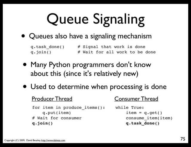 Copyright (C) 2009, David Beazley, http://www.dabeaz.com
Queue Signaling
• Queues also have a signaling mechanism
q.task_done() # Signal that work is done
q.join() # Wait for all work to be done
75
• Many Python programmers don't know
about this (since it's relatively new)
• Used to determine when processing is done
for item in produce_items():
q.put(item)
# Wait for consumer
q.join()
while True:
item = q.get()
consume_item(item)
q.task_done()
Producer Thread Consumer Thread
