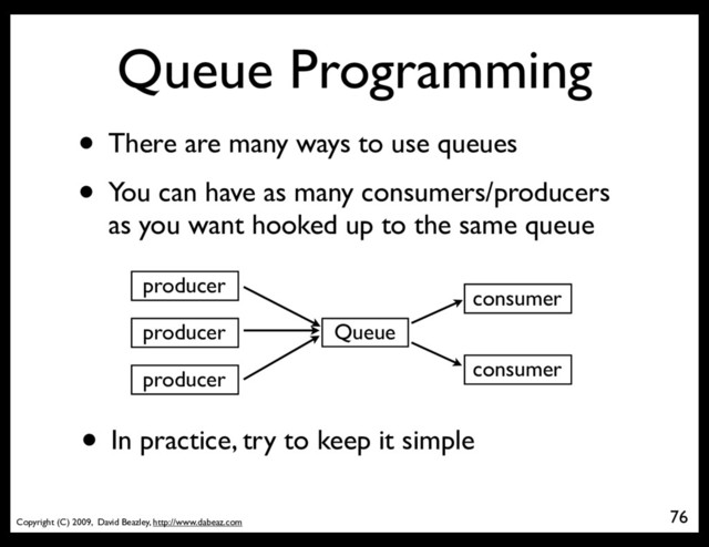 Copyright (C) 2009, David Beazley, http://www.dabeaz.com
Queue Programming
• There are many ways to use queues
• You can have as many consumers/producers
as you want hooked up to the same queue
76
Queue
producer
producer
producer
consumer
consumer
• In practice, try to keep it simple
