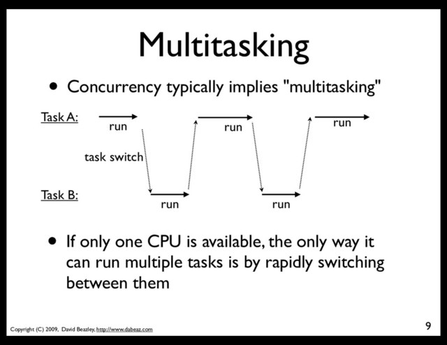 Copyright (C) 2009, David Beazley, http://www.dabeaz.com
Multitasking
9
• Concurrency typically implies "multitasking"
run
run
run
run
run
Task A:
Task B:
task switch
• If only one CPU is available, the only way it
can run multiple tasks is by rapidly switching
between them
