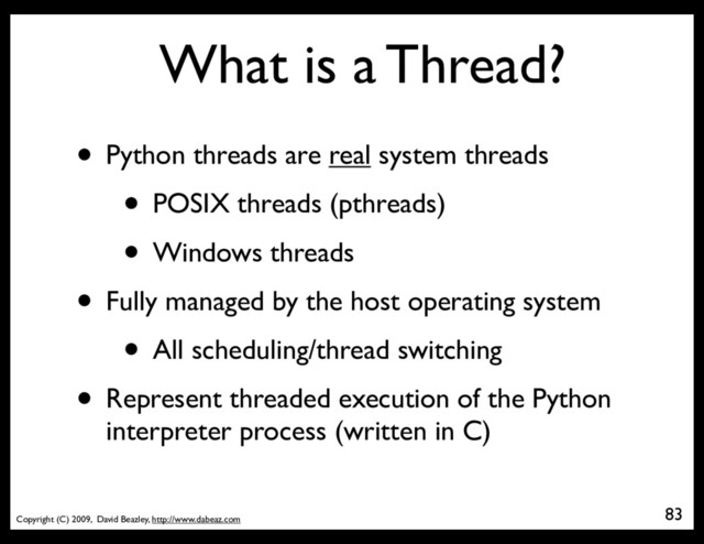 Copyright (C) 2009, David Beazley, http://www.dabeaz.com
What is a Thread?
• Python threads are real system threads
• POSIX threads (pthreads)
• Windows threads
• Fully managed by the host operating system
• All scheduling/thread switching
• Represent threaded execution of the Python
interpreter process (written in C)
83
