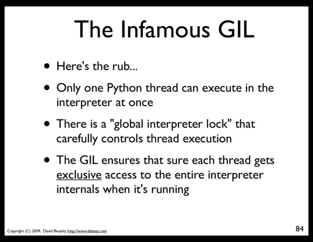 Copyright (C) 2009, David Beazley, http://www.dabeaz.com
The Infamous GIL
• Here's the rub...
• Only one Python thread can execute in the
interpreter at once
• There is a "global interpreter lock" that
carefully controls thread execution
• The GIL ensures that sure each thread gets
exclusive access to the entire interpreter
internals when it's running
84
