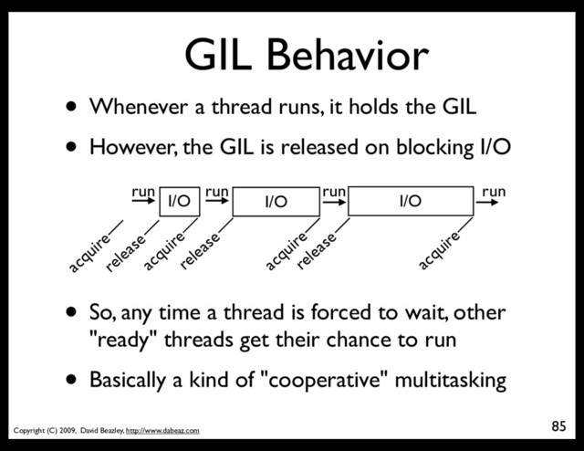 Copyright (C) 2009, David Beazley, http://www.dabeaz.com
GIL Behavior
• Whenever a thread runs, it holds the GIL
• However, the GIL is released on blocking I/O
85
I/O I/O I/O
release
acquire
release
acquire
acquire
release
• So, any time a thread is forced to wait, other
"ready" threads get their chance to run
• Basically a kind of "cooperative" multitasking
run run run run
acquire
