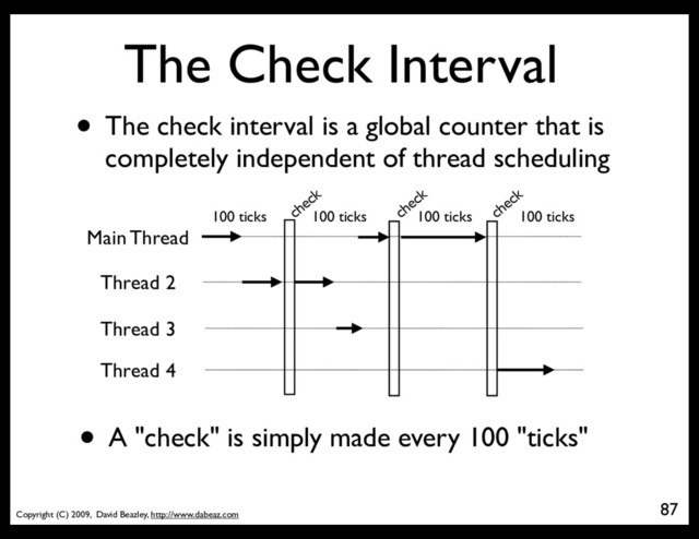 Copyright (C) 2009, David Beazley, http://www.dabeaz.com
The Check Interval
• The check interval is a global counter that is
completely independent of thread scheduling
87
Main Thread
100 ticks check
check
check
100 ticks 100 ticks
Thread 2
Thread 3
Thread 4
100 ticks
• A "check" is simply made every 100 "ticks"
