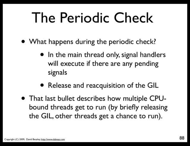 Copyright (C) 2009, David Beazley, http://www.dabeaz.com
The Periodic Check
• What happens during the periodic check?
• In the main thread only, signal handlers
will execute if there are any pending
signals
• Release and reacquisition of the GIL
• That last bullet describes how multiple CPU-
bound threads get to run (by brieﬂy releasing
the GIL, other threads get a chance to run).
88
