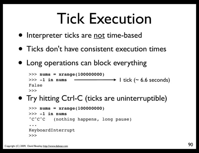 Copyright (C) 2009, David Beazley, http://www.dabeaz.com
Tick Execution
• Interpreter ticks are not time-based
• Ticks don't have consistent execution times
90
• Long operations can block everything
>>> nums = xrange(100000000)
>>> -1 in nums
False
>>>
1 tick (~ 6.6 seconds)
• Try hitting Ctrl-C (ticks are uninterruptible)
>>> nums = xrange(100000000)
>>> -1 in nums
^C^C^C (nothing happens, long pause)
...
KeyboardInterrupt
>>>
