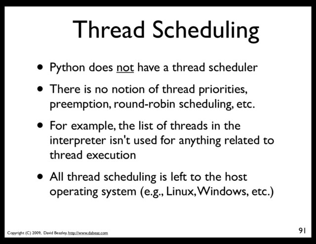 Copyright (C) 2009, David Beazley, http://www.dabeaz.com
Thread Scheduling
• Python does not have a thread scheduler
• There is no notion of thread priorities,
preemption, round-robin scheduling, etc.
• For example, the list of threads in the
interpreter isn't used for anything related to
thread execution
• All thread scheduling is left to the host
operating system (e.g., Linux, Windows, etc.)
91
