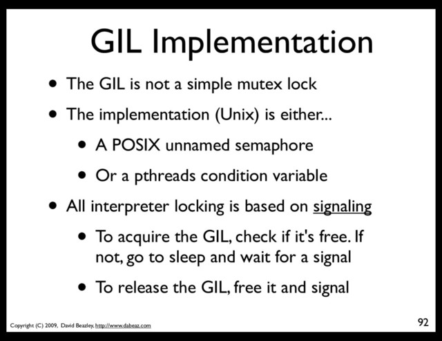Copyright (C) 2009, David Beazley, http://www.dabeaz.com
GIL Implementation
• The GIL is not a simple mutex lock
• The implementation (Unix) is either...
• A POSIX unnamed semaphore
• Or a pthreads condition variable
• All interpreter locking is based on signaling
• To acquire the GIL, check if it's free. If
not, go to sleep and wait for a signal
• To release the GIL, free it and signal
92
