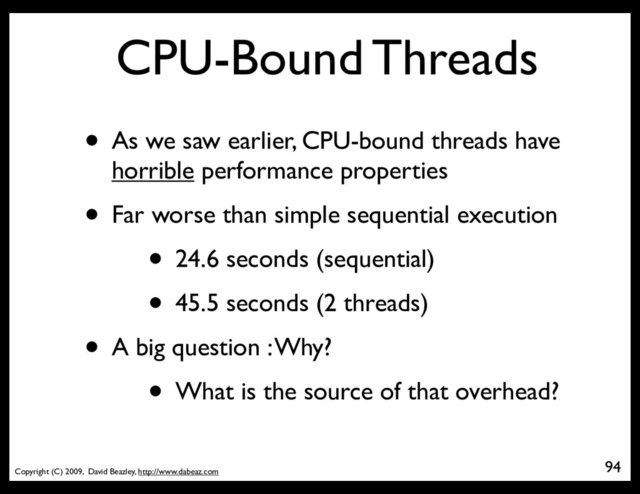 Copyright (C) 2009, David Beazley, http://www.dabeaz.com
CPU-Bound Threads
• As we saw earlier, CPU-bound threads have
horrible performance properties
• Far worse than simple sequential execution
• 24.6 seconds (sequential)
• 45.5 seconds (2 threads)
• A big question : Why?
• What is the source of that overhead?
94
