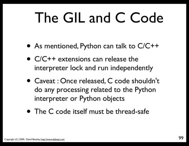 Copyright (C) 2009, David Beazley, http://www.dabeaz.com
The GIL and C Code
• As mentioned, Python can talk to C/C++
• C/C++ extensions can release the
interpreter lock and run independently
• Caveat : Once released, C code shouldn't
do any processing related to the Python
interpreter or Python objects
• The C code itself must be thread-safe
99
