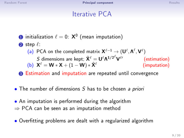 Random Forest Principal component Results
Iterative PCA
1
initialization = 0: X0 (mean imputation)
2
step :
(a) PCA on the completed matrix X −1 → (U , Λ , V )
S dimensions are kept; ˆ
X = U Λ1/2 V (estimation)
(b) X = W ∗ X+ (1 − W) ∗ ˆ
X (imputation)
3
Estimation and imputation are repeated until convergence
• The number of dimensions S
has to be chosen a priori
• An imputation is performed during the algorithm
⇒ PCA can be seen as an imputation method
• Overtting problems are dealt with a regularized algorithm
9 / 20
