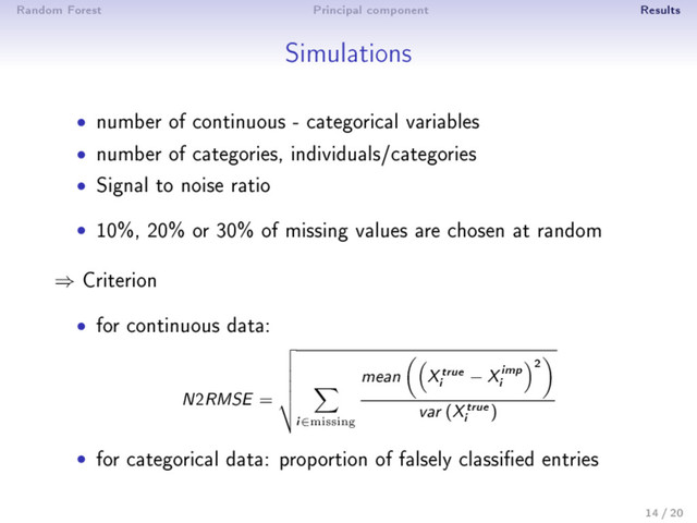 Random Forest Principal component Results
Simulations
• number of continuous - categorical variables
• number of categories, individuals/categories
• Signal to noise ratio
• 10%, 20% or 30% of missing values are chosen at random
⇒ Criterion
• for continuous data:
N2RMSE =
i∈missing
mean Xtrue
i
− Ximp
i
2
var (Xtrue
i
)
• for categorical data: proportion of falsely classied entries
14 / 20

