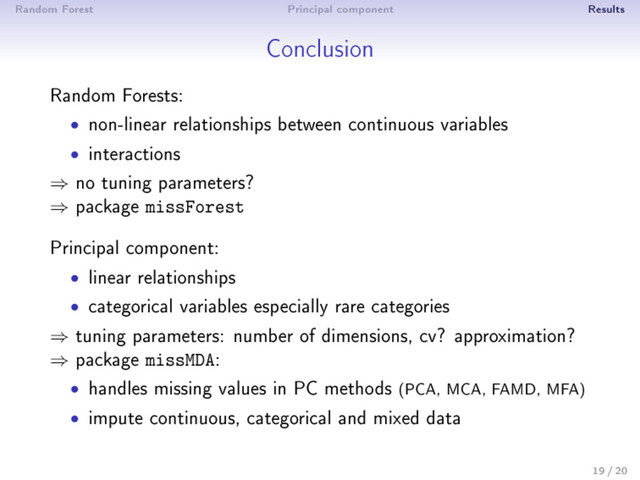 Random Forest Principal component Results
Conclusion
Random Forests:
• non-linear relationships between continuous variables
• interactions
⇒ no tuning parameters?
⇒ package missForest
Principal component:
• linear relationships
• categorical variables especially rare categories
⇒ tuning parameters: number of dimensions, cv? approximation?
⇒ package missMDA:
• handles missing values in PC methods (PCA, MCA, FAMD, MFA)
• impute continuous, categorical and mixed data
19 / 20

